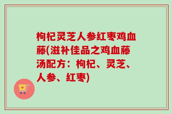 枸杞灵芝人参红枣鸡血藤(滋补佳品之鸡血藤汤配方：枸杞、灵芝、人参、红枣)