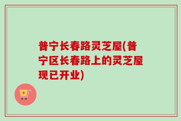 普宁长春路灵芝屋(普宁区长春路上的灵芝屋现已开业)