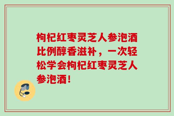 枸杞红枣灵芝人参泡酒比例醇香滋补，一次轻松学会枸杞红枣灵芝人参泡酒！
