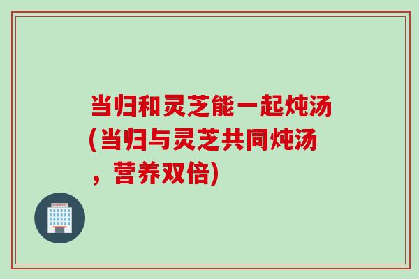当归和灵芝能一起炖汤(当归与灵芝共同炖汤，营养双倍)