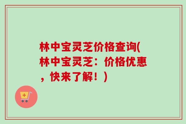 林中宝灵芝价格查询(林中宝灵芝：价格优惠，快来了解！)