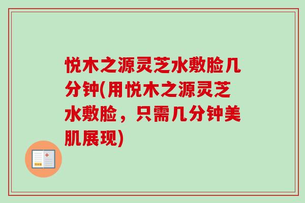悦木之源灵芝水敷脸几分钟(用悦木之源灵芝水敷脸，只需几分钟美肌展现)