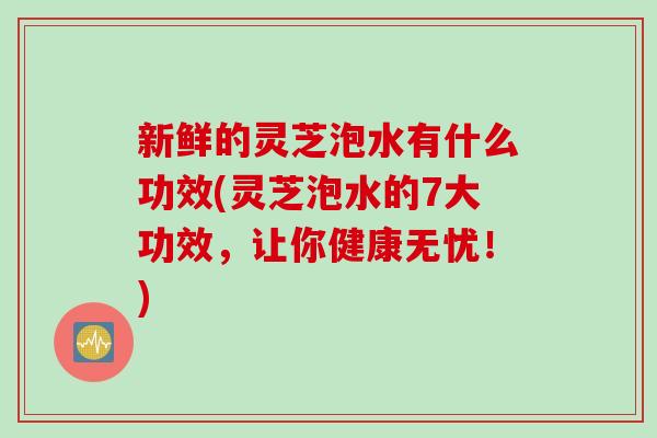 新鲜的灵芝泡水有什么功效(灵芝泡水的7大功效，让你健康无忧！)