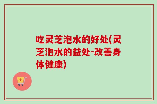 吃灵芝泡水的好处(灵芝泡水的益处-改善身体健康)