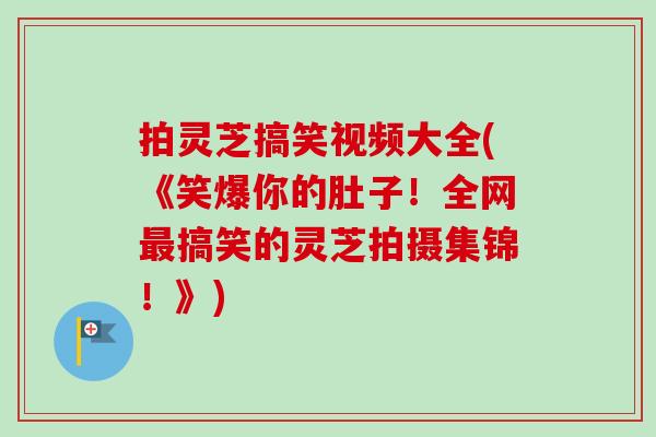 拍灵芝搞笑视频大全(《笑爆你的肚子！全网最搞笑的灵芝拍摄集锦！》)