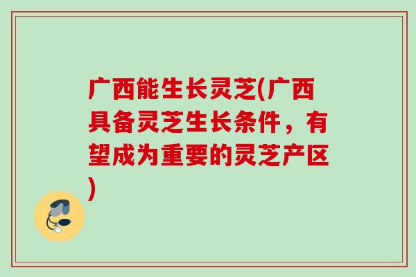广西能生长灵芝(广西具备灵芝生长条件，有望成为重要的灵芝产区)