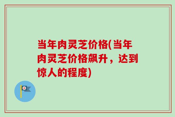 当年肉灵芝价格(当年肉灵芝价格飙升，达到惊人的程度)