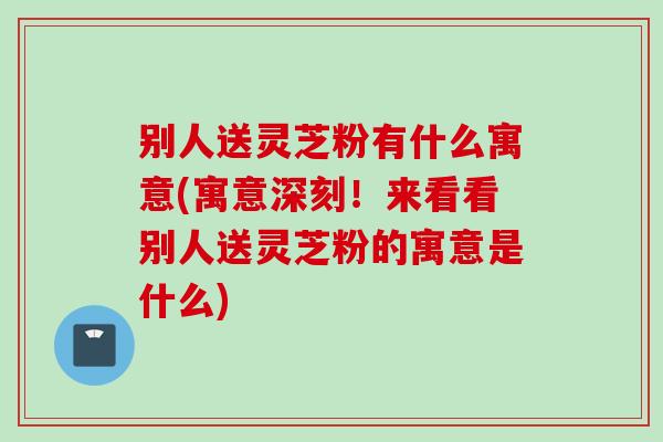 别人送灵芝粉有什么寓意(寓意深刻！来看看别人送灵芝粉的寓意是什么)