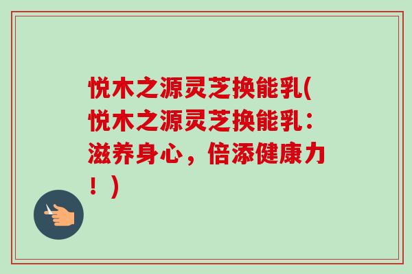 悦木之源灵芝换能乳(悦木之源灵芝换能乳：滋养身心，倍添健康力！)