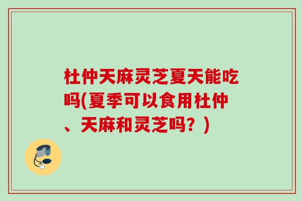 杜仲天麻灵芝夏天能吃吗(夏季可以食用杜仲、天麻和灵芝吗？)