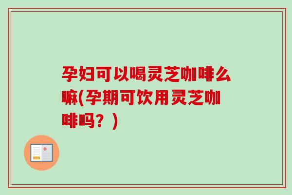孕妇可以喝灵芝咖啡么嘛(孕期可饮用灵芝咖啡吗？)