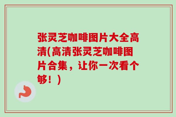 张灵芝咖啡图片大全高清(高清张灵芝咖啡图片合集，让你一次看个够！)