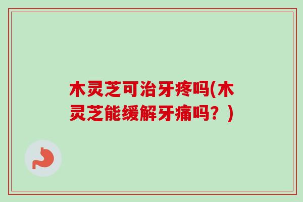 木灵芝可治牙疼吗(木灵芝能缓解牙痛吗？)