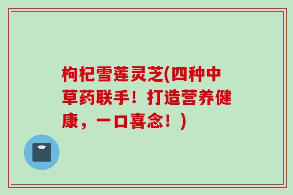 枸杞雪莲灵芝(四种中草药联手！打造营养健康，一口喜念！)