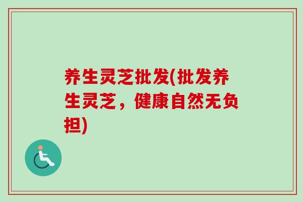 养生灵芝批发(批发养生灵芝，健康自然无负担)