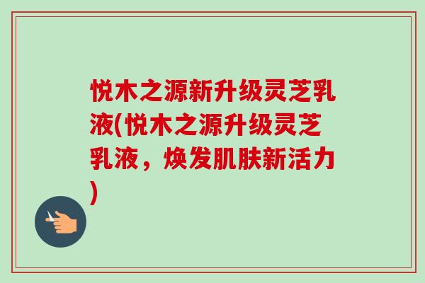 悦木之源新升级灵芝乳液(悦木之源升级灵芝乳液，焕发肌肤新活力)
