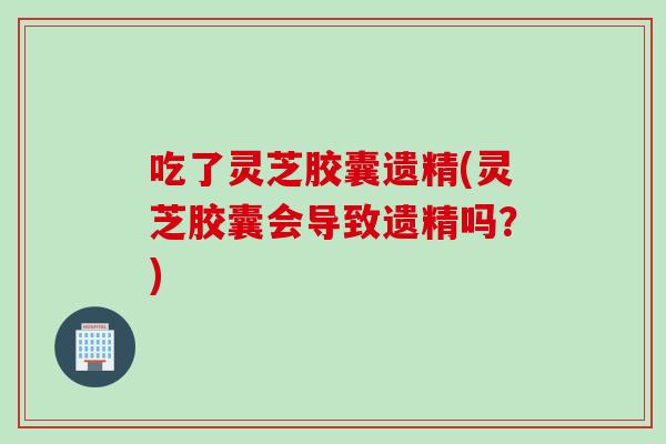 吃了灵芝胶囊遗精(灵芝胶囊会导致遗精吗？)