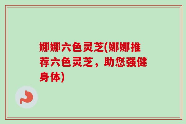 娜娜六色灵芝(娜娜推荐六色灵芝，助您强健身体)