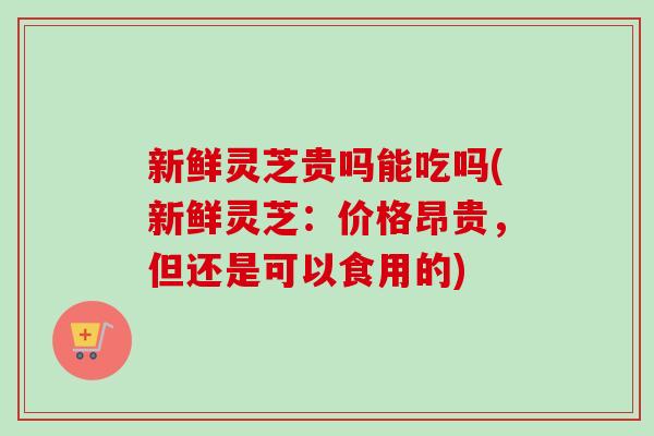 新鲜灵芝贵吗能吃吗(新鲜灵芝：价格昂贵，但还是可以食用的)