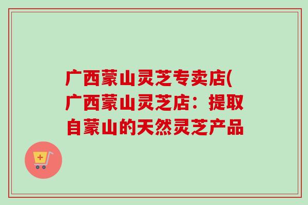 广西蒙山灵芝专卖店(广西蒙山灵芝店：提取自蒙山的天然灵芝产品