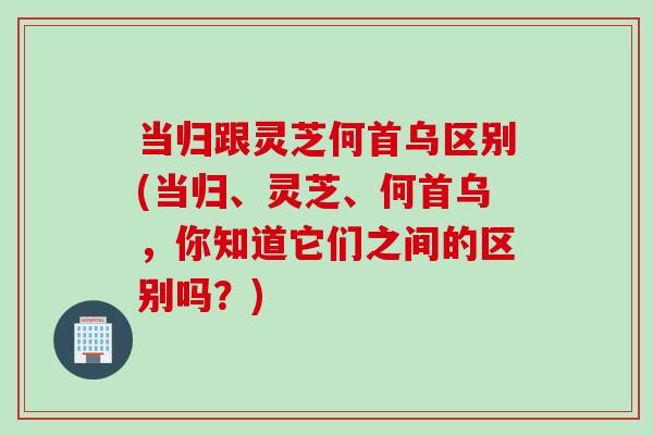 当归跟灵芝何首乌区别(当归、灵芝、何首乌，你知道它们之间的区别吗？)