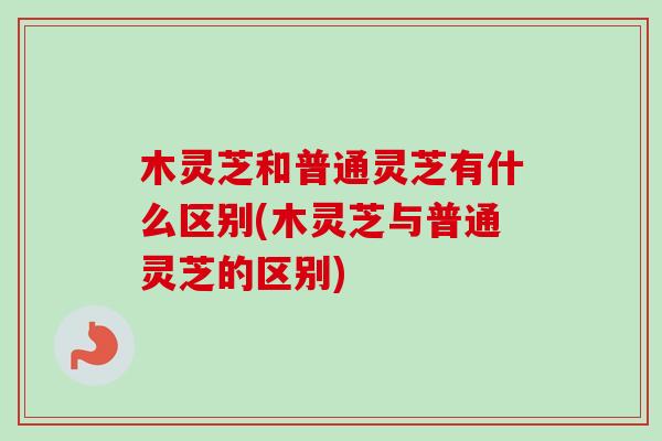 木灵芝和普通灵芝有什么区别(木灵芝与普通灵芝的区别)