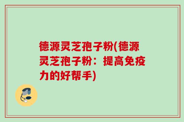 德源灵芝孢子粉(德源灵芝孢子粉：提高免疫力的好帮手)