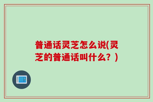 普通话灵芝怎么说(灵芝的普通话叫什么？)