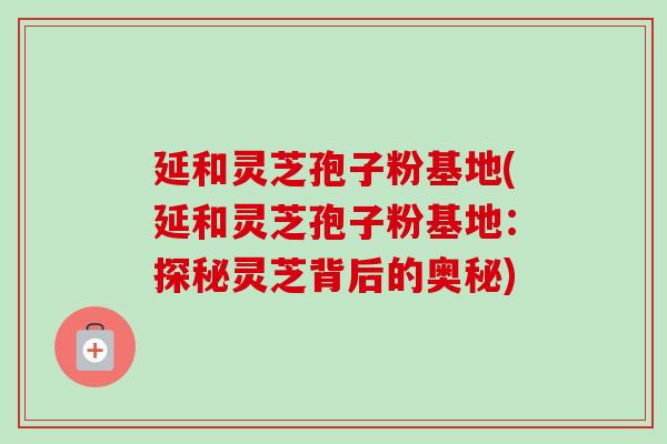 延和灵芝孢子粉基地(延和灵芝孢子粉基地：探秘灵芝背后的奥秘)