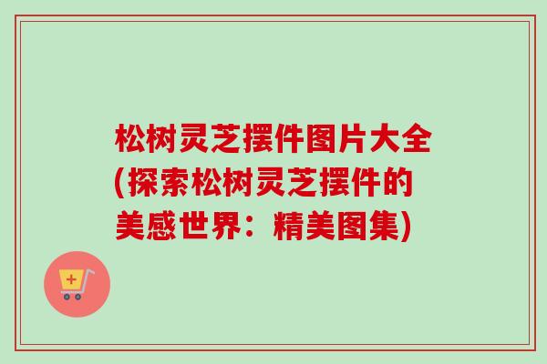 松树灵芝摆件图片大全(探索松树灵芝摆件的美感世界：精美图集)