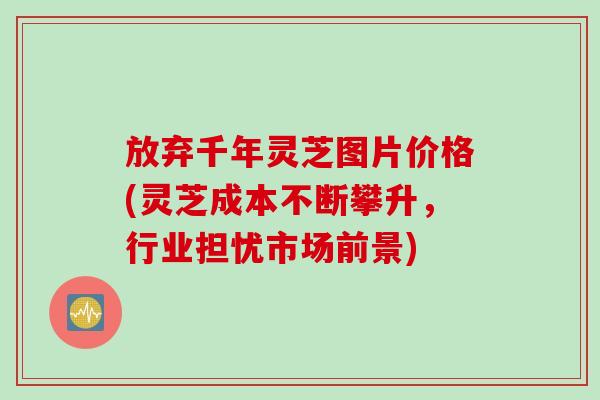 放弃千年灵芝图片价格(灵芝成本不断攀升，行业担忧市场前景)