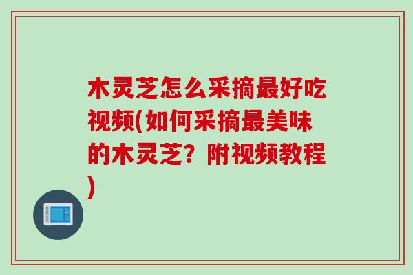 木灵芝怎么采摘最好吃视频(如何采摘最美味的木灵芝？附视频教程)