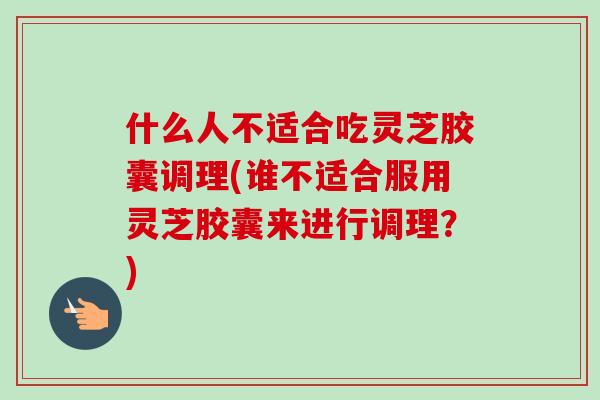 什么人不适合吃灵芝胶囊调理(谁不适合服用灵芝胶囊来进行调理？)