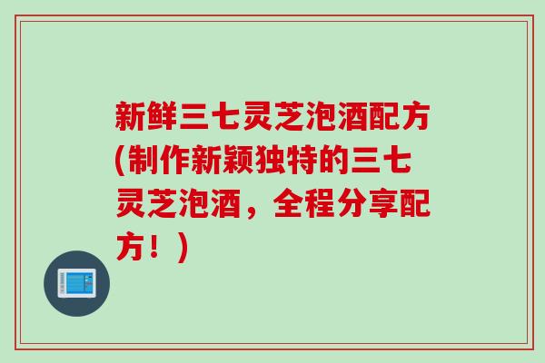 新鲜三七灵芝泡酒配方(制作新颖独特的三七灵芝泡酒，全程分享配方！)