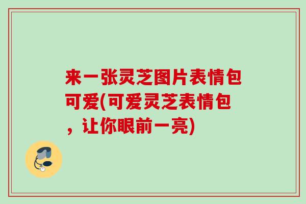 来一张灵芝图片表情包可爱(可爱灵芝表情包，让你眼前一亮)