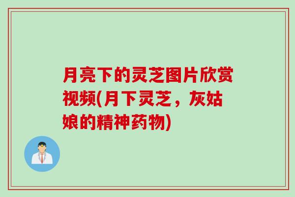 月亮下的灵芝图片欣赏视频(月下灵芝，灰姑娘的精神药物)