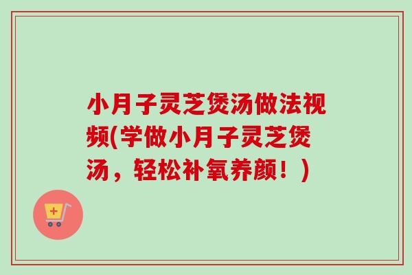小月子灵芝煲汤做法视频(学做小月子灵芝煲汤，轻松补氧养颜！)