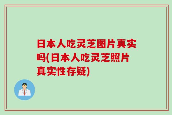 日本人吃灵芝图片真实吗(日本人吃灵芝照片真实性存疑)