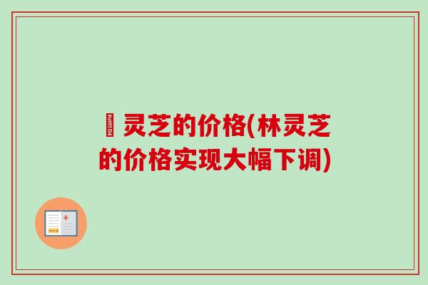 枦灵芝的价格(林灵芝的价格实现大幅下调)