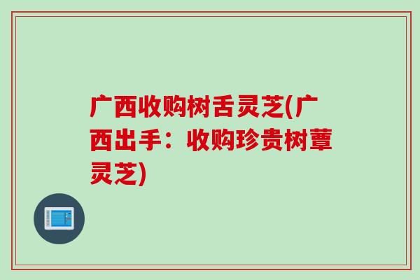 广西收购树舌灵芝(广西出手：收购珍贵树蕈灵芝)