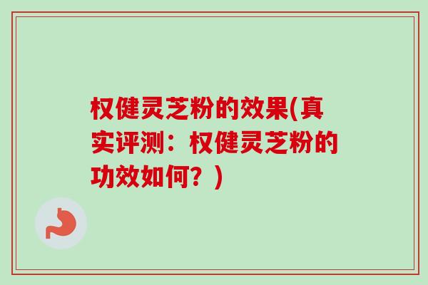权健灵芝粉的效果(真实评测：权健灵芝粉的功效如何？)