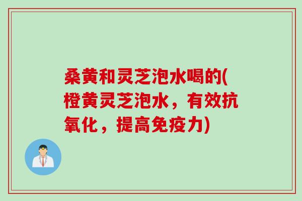 桑黄和灵芝泡水喝的(橙黄灵芝泡水，有效抗氧化，提高免疫力)
