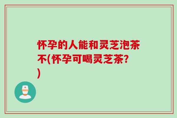 怀孕的人能和灵芝泡茶不(怀孕可喝灵芝茶？)