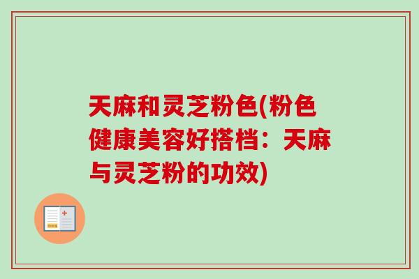 天麻和灵芝粉色(粉色健康美容好搭档：天麻与灵芝粉的功效)