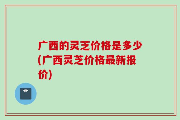广西的灵芝价格是多少(广西灵芝价格最新报价)