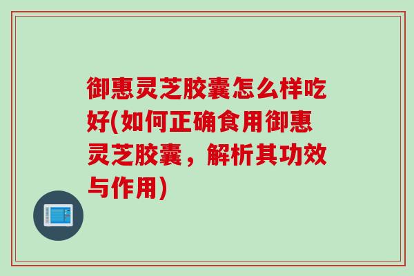 御惠灵芝胶囊怎么样吃好(如何正确食用御惠灵芝胶囊，解析其功效与作用)