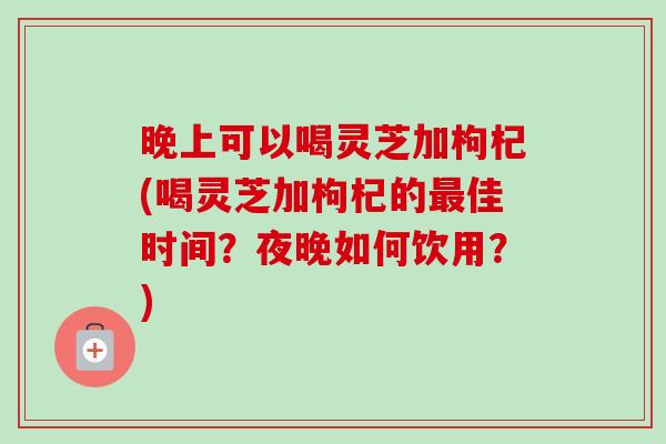 晚上可以喝灵芝加枸杞(喝灵芝加枸杞的最佳时间？夜晚如何饮用？)