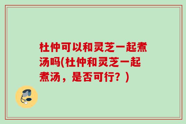 杜仲可以和灵芝一起煮汤吗(杜仲和灵芝一起煮汤，是否可行？)