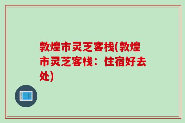 敦煌市灵芝客栈(敦煌市灵芝客栈：住宿好去处)