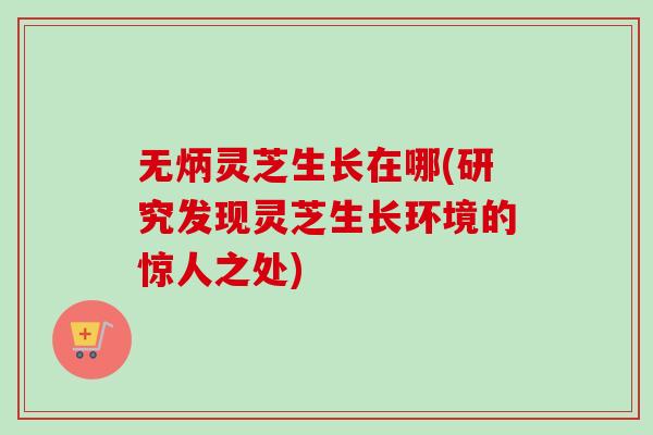 无炳灵芝生长在哪(研究发现灵芝生长环境的惊人之处)